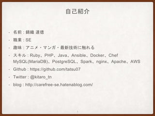 自己紹介
• 名前 : 錦織 達徳
• 職業 : SE
• 趣味 : アニメ・マンガ・最新技術に触れる
• スキル : Ruby、PHP、Java、Ansible、Docker、Chef
MySQL(MariaDB)、PostgreSQL、Spark、nginx、Apache、AWS
• Github : https://github.com/tatsu07
• Twitter : @kitaro_tn
• blog : http://carefree-se.hatenablog.com/
3
 