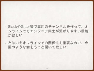 • SlackやGitter等で専用のチャンネルを作って、オ
ンラインでもエンジニア同士が繋がりやすい環境
が欲しい
• とはいえオフラインでの関係性も重要なので、今
回のような会をもっと開いて欲しい
36
 