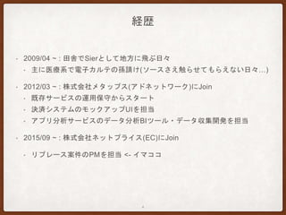 経歴
• 2009/04 ~ : 田舎でSierとして地方に飛ぶ日々
• 主に医療系で電子カルテの孫請け(ソースさえ触らせてもらえない日々…)
• 2012/03 ~ : 株式会社メタップス(アドネットワーク)にJoin
• 既存サービスの運用保守からスタート
• 決済システムのモックアップUIを担当
• アプリ分析サービスのデータ分析BIツール・データ収集開発を担当
• 2015/09 ~ : 株式会社ネットプライス(EC)にJoin
• リプレース案件のPMを担当 <- イマココ
4
 