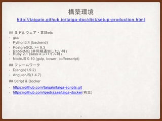 構築環境
## ミドルウェア・言語etc
• gcc
• Python3.4 (backend)
• PostgreSQL >= 9.3
• RabbitMQ (非同期通知したい時)
• Ruby 2.1 (sassコンパイル時)
• NodeJS 0.10 (gulp, bower, coffeescript)
## フレームワーク
• Django(1.9.2)
• AngulerJS(1.4.7)
## Script & Docker
• https://github.com/taigaio/taiga-scripts.git
• https://github.com/ipedrazas/taiga-docker(有志)
http://taigaio.github.io/taiga-doc/dist/setup-production.html
9
 