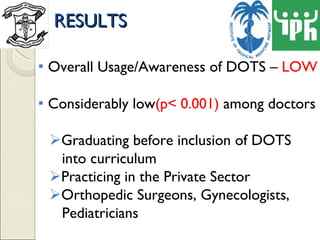RESULTS Overall Usage/Awareness of DOTS –  LOW Considerably low (p< 0.001)  among doctors Graduating before inclusion of DOTS  into curriculum Practicing in the Private Sector Orthopedic Surgeons, Gynecologists,  Pediatricians 