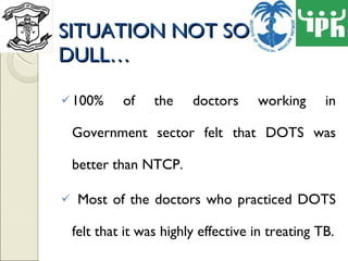 SITUATION NOT SO DULL… 100% of the doctors working in Government sector felt that DOTS was better than NTCP. Most of the doctors who practiced DOTS felt that it was highly effective in treating TB. 