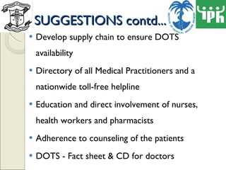 SUGGESTIONS contd... Develop supply chain to ensure DOTS availability Directory of all Medical Practitioners and a nationwide toll-free helpline Education and direct involvement of nurses, health workers and pharmacists Adherence to counseling of the patients DOTS - Fact sheet & CD for doctors 