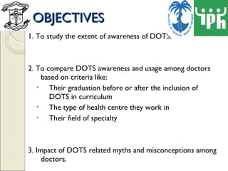 OBJECTIVES 1. To study the extent of awareness of DOTS. 2. To compare DOTS awareness and usage among doctors based on criteria like: Their graduation before or after the inclusion of DOTS in curriculum The type of health centre they work in  Their field of specialty 3. Impact of DOTS related myths and misconceptions among doctors. 