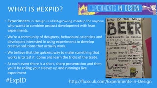 http://fluxx.uk.com/Experiments-in-Design#ExpID
WHAT IS #EXPID?
• Experiments in Design is a fast-growing meetup for anyone
who wants to combine product development with lean
experiments.
• We're a community of designers, behavioural scientists and
developers interested in using experiments to develop
creative solutions that actually work.
• We believe that the quickest way to make something that
works is to test it. Come and learn the tricks of the trade.
• At each event there is a short, sharp presentation and then
you'll be rolling your sleeves up and running a live
experiment.
 
