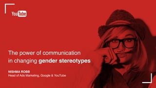 The power of communication
in changing gender stereotypes
NISHMA ROBB
Head of Ads Marketing, Google & YouTube
 