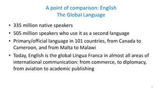 A	point	of	comparison:	English 
The	Global	Language
• 335	million	native	speakers	
• 505	million	speakers	who	use	it	as	a	second	language	
• Primary/official	language	in	101	countries,	from	Canada	to	
Cameroon,	and	from	Malta	to	Malawi	
• Today,	English	is	the	global	Lingua	Franca	in	almost	all	areas	of	
international	communication:	from	commerce,	to	diplomacy,	
from	aviation	to	academic	publishing
12
 