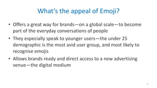 What’s	the	appeal	of	Emoji?
• Offers	a	great	way	for	brands—on	a	global	scale—to	become	
part	of	the	everyday	conversations	of	people	
• They	especially	speak	to	younger	users—the	under	25	
demographic	is	the	most	avid	user	group,	and	most	likely	to	
recognise	emojis	
• Allows	brands	ready	and	direct	access	to	a	new	advertising	
venue—the	digital	medium
15
 