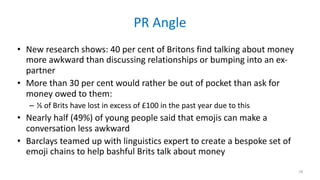 PR	Angle
• New	research	shows:	40	per	cent	of	Britons	find	talking	about	money	
more	awkward	than	discussing	relationships	or	bumping	into	an	ex-
partner	
• More	than	30	per	cent	would	rather	be	out	of	pocket	than	ask	for	
money	owed	to	them:	
– ⅕	of	Brits	have	lost	in	excess	of	£100	in	the	past	year	due	to	this		
• Nearly	half	(49%)	of	young	people	said	that	emojis	can	make	a	
conversation	less	awkward	
• Barclays	teamed	up	with	linguistics	expert	to	create	a	bespoke	set	of	
emoji	chains	to	help	bashful	Brits	talk	about	money
28
 