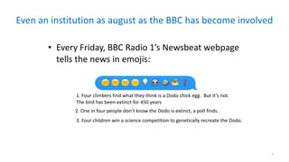 Even	an	institution	as	august	as	the	BBC	has	become	involved
7
• Every	Friday,	BBC	Radio	1’s	Newsbeat	webpage	
tells	the	news	in	emojis:
2.	One	in	four	people	don’t	know	the	Dodo	is	extinct,	a	poll	finds.
1.	Four	climbers	find	what	they	think	is	a	Dodo	chick	egg.		But	it’s	not.		
The	bird	has	been	extinct	for	450	years
3.	Four	children	win	a	science	competition	to	genetically	recreate	the	Dodo.
 