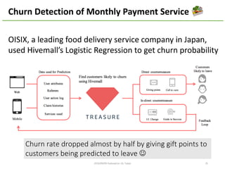 OISIX,	a	leading	food	delivery	service	company	in	Japan,	
used	Hivemall’s Logistic	Regression	to	get	churn	probability	
2016/10/29	@Dots	 35
Churn	Detection	of	Monthly	Payment	Service
Churn	rate	dropped	almost	by	half	by	giving	gift	points	to	
customers	being	predicted	to	leave J
 