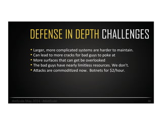 DEFENSE IN DEPTH CHALLENGES
13	
  
• Larger,	
  more	
  complicated	
  systems	
  are	
  harder	
  to	
  maintain.	
  	
  
• Can	
  lead	
  to	
  more	
  cracks	
  for	
  bad	
  guys	
  to	
  poke	
  at	
  
• More	
  surfaces	
  that	
  can	
  get	
  be	
  overlooked	
  	
  
• The	
  bad	
  guys	
  have	
  nearly	
  limitless	
  resources.	
  We	
  don’t.	
  	
  
• AJacks	
  are	
  commodiOzed	
  now.	
  	
  Botnets	
  for	
  $2/hour.	
  
dotScale	
  May	
  2014	
  -­‐	
  #dotScale	
  
 