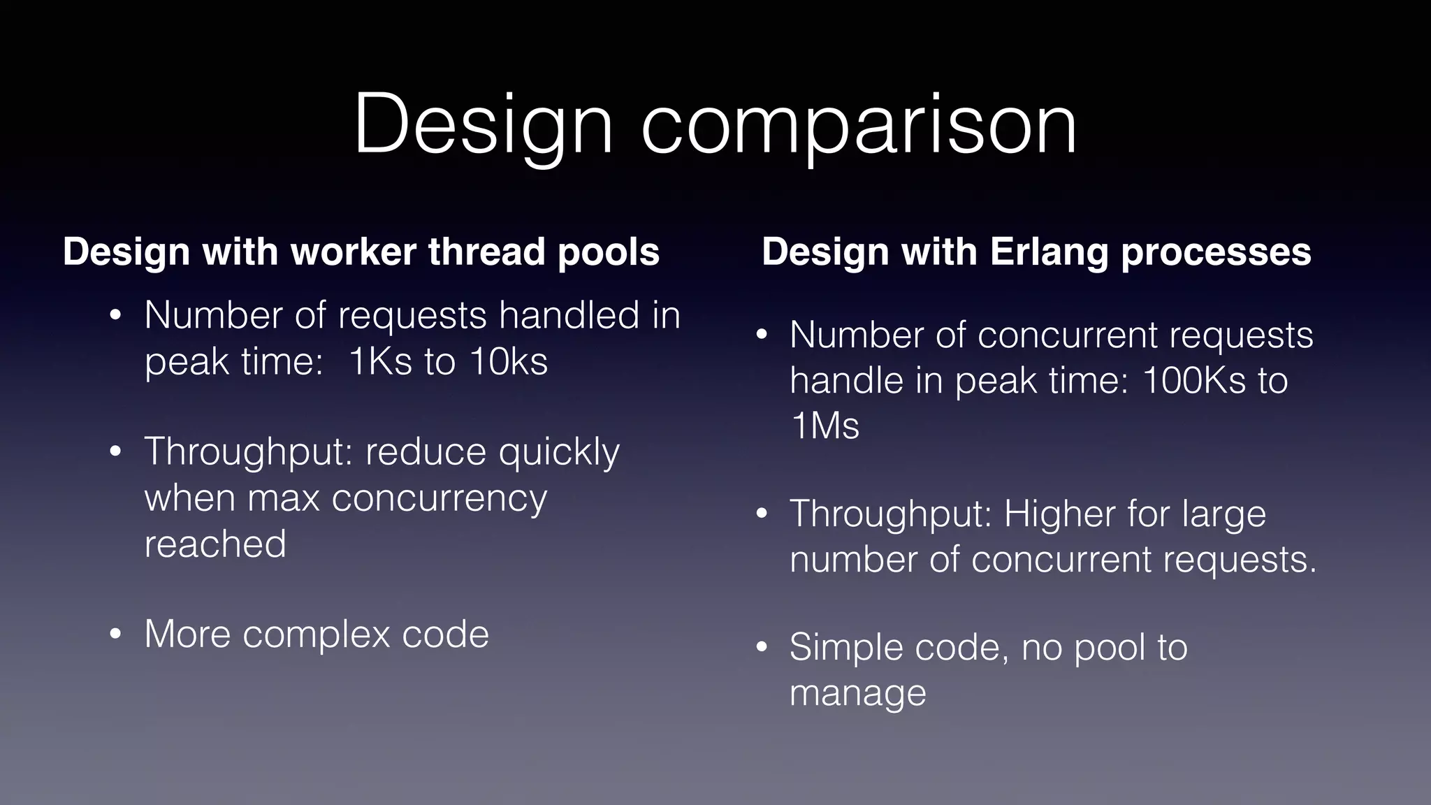 Design comparison
• Number of requests handled in
peak time: 1Ks to 10ks
• Throughput: reduce quickly
when max concurrency
reached
• More complex code
• Number of concurrent requests
handle in peak time: 100Ks to
1Ms
• Throughput: Higher for large
number of concurrent requests.
• Simple code, no pool to
manage
Design with worker thread pools Design with Erlang processes
 