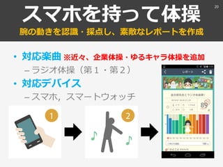 スマホを持って体操
腕の動きを認識・採点し、素敵なレポートを作成
• 対応楽曲 ※近々、企業体操・ゆるキャラ体操を追加
– ラジオ体操（第１・第２）
• 対応デバイス
– スマホ，スマートウォッチ
20
 