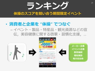 ランキング
体操のスコアを競い合う期間限定イベント
• 消費者と企業を “体操” でつなぐ
– イベント・製品・特産品・観光資源などの宣
伝，美容健康に関する啓蒙・習慣化支援，…
メーカー企業
イベント企業
教育機関
福祉施設
地方自治体
参加 主催
21
 