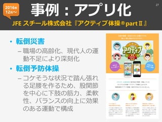事例：アプリ化
JFE スチール株式会社『アクティブ体操®partⅡ』
• 転倒災害
– 職場の高齢化、現代人の運
動不足により深刻化
• 転倒予防体操
– コケそうな状況で踏ん張れ
る足腰を作るため、股関節
を中心に下肢の筋力、柔軟
性、バランスの向上に効果
のある運動で構成
27
2016年
12月～
 