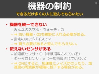 機器の制約
できるだけ多くの人に遊んでもらいたい
• 機器を統一できない
– みんなのスマホ・ウォッチ：〇
– ⇒ 古い機器・OSも視野に入れる必要がある。
– 指定のBLEデバイス：×
– ⇒ 買う必要があると遊んでもらえない。
• 使えないセンサがある
– 加速度センサ：○（ほぼ搭載されている）
– ジャイロセンサ：×（一部搭載されていない）
– ⇒ ONにすると、加速度にノイズがのったり、加
速度の周波数が極端に低下する場合がある。
30
 