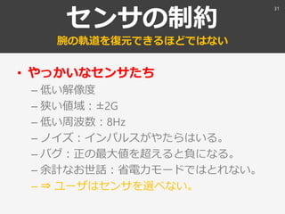 センサの制約
腕の軌道を復元できるほどではない
• やっかいなセンサたち
– 低い解像度
– 狭い値域：±2G
– 低い周波数：8Hz
– ノイズ：インパルスがやたらはいる。
– バグ：正の最大値を超えると負になる。
– 余計なお世話：省電力モードではとれない。
– ⇒ ユーザはセンサを選べない。
31
 