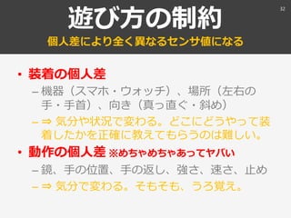 遊び方の制約
個人差により全く異なるセンサ値になる
• 装着の個人差
– 機器（スマホ・ウォッチ）、場所（左右の
手・手首）、向き（真っ直ぐ・斜め）
– ⇒ 気分や状況で変わる。どこにどうやって装
着したかを正確に教えてもらうのは難しい。
• 動作の個人差 ※めちゃめちゃあってヤバい
– 鏡、手の位置、手の返し、強さ、速さ、止め
– ⇒ 気分で変わる。そもそも、うろ覚え。
32
 
