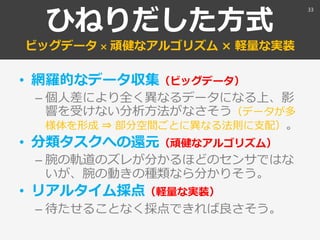 ひねりだした方式
ビッグデータ × 頑健なアルゴリズム × 軽量な実装
• 網羅的なデータ収集（ビッグデータ）
– 個人差により全く異なるデータになる上、影
響を受けない分析方法がなさそう（データが多
様体を形成 ⇒ 部分空間ごとに異なる法則に支配）。
• 分類タスクへの還元（頑健なアルゴリズム）
– 腕の軌道のズレが分かるほどのセンサではな
いが、腕の動きの種類なら分かりそう。
• リアルタイム採点（軽量な実装）
– 待たせることなく採点できれば良さそう。
33
 