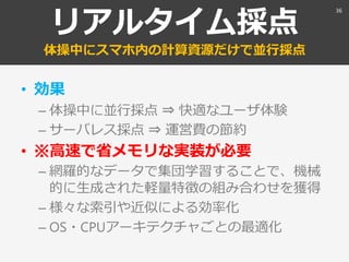 リアルタイム採点
体操中にスマホ内の計算資源だけで並行採点
• 効果
– 体操中に並行採点 ⇒ 快適なユーザ体験
– サーバレス採点 ⇒ 運営費の節約
• ※高速で省メモリな実装が必要
– 網羅的なデータで集団学習することで、機械
的に生成された軽量特徴の組み合わせを獲得
– 様々な索引や近似による効率化
– OS・CPUアーキテクチャごとの最適化
36
 