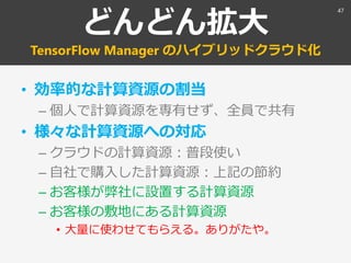 どんどん拡大
TensorFlow Manager のハイブリッドクラウド化
• 効率的な計算資源の割当
– 個人で計算資源を専有せず、全員で共有
• 様々な計算資源への対応
– クラウドの計算資源：普段使い
– 自社で購入した計算資源：上記の節約
– お客様が弊社に設置する計算資源
– お客様の敷地にある計算資源
• 大量に使わせてもらえる。ありがたや。
47
 
