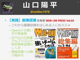山 口 陽 平
@melleo1978
• ［実践］画像認識 を執筆 WEB+DB PRESS Vol.83
– これから画像認識をはじめる人におススメ
5
– OpenCV の使い
方や実装例
– SIFTなどの各種
アルゴリズムや
特定物体認識の
しくみ
– 精度改善への取
り組み方
 