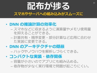 配布が捗る
スマホやサーバへの組み込みがスムーズに
• DNN の推論計算の効率化
– スマホなどに収まるように演算量やメモリ使用量
を抑えることができる。
– 計算共有・順序変更・部分計算など応用に合わせ
た実装に変更できる。
• DNN のアーキテクチャの隠蔽
– ハックやノウハウを解析しづらくできる。
• コンパクトな実装・依存関係
– 容量が小さいのでアプリにも組み込める。
– 依存物が少なく実行環境で問題が起こりにくい。
51
 