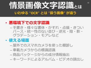 情景画像文字認識とは
いわゆる “OCR” とは ”扱う画像” が違う
• 悪環境下での文字認識
– 手書き・様々な書体・かすれ・点描・きつい
パース・統一性のない並び・逆光・陰・影・
グラデーション・モアレなど
• 使える場面
– 屋外でのスマホカメラを使った棚卸し
– 車載カメラからの標識認識
– 商品パッケージからの成分情報抽出
– キーワードによるアルバム・ビデオの頭出し
62
 
