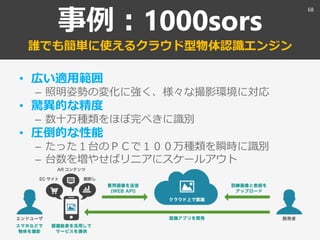 事例：1000sors
誰でも簡単に使えるクラウド型物体認識エンジン
• 広い適用範囲
– 照明姿勢の変化に強く、様々な撮影環境に対応
• 驚異的な精度
– 数十万種類をほぼ完ぺきに識別
• 圧倒的な性能
– たった１台のＰＣで１００万種類を瞬時に識別
– 台数を増やせばリニアにスケールアウト
68
 