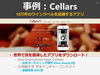 事例：Cellars
18万件のワインラベルを認識するアプリ
• 世界で賞を獲得したアプリをダウンロード！
– Asia Smartphone Apps Contest
• 広告マーケティング部門 Silver Award 2位
– 立命館大学 学生ベンチャーコンテスト
• 最優秀賞 NICT賞
72
 