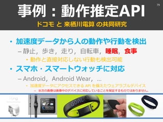 事例：動作推定API
ドコモ と 来栖川電算 の共同研究
• 加速度データから人の動作や行動を検出
– 静止，歩き，走り，自転車，睡眠，食事
• 動作と直接対応しない行動も検出可能
• スマホ・スマートウォッチに対応
– Android，Android Wear，…
• 加速度データにアクセスできる API を備えたウェアラブルデバイス
– ※次の画像は画像中のデバイスに対応していることを保証するものではありません。
79
 