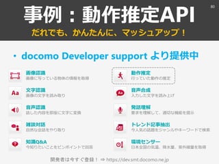 開発者は今すぐ登録！ ⇒ https://dev.smt.docomo.ne.jp
事例：動作推定API
だれでも、かんたんに、マッシュアップ！
• docomo Developer support より提供中
画像認識
画像に写っている物体の情報を取得
環境センサー
日本全国の気温、降水量、紫外線量を取得
音声認識
話した内容を即座に文字に変換
雑談対話
自然な会話をやり取り
知識Q&A
今知りたいことをピンポイントで回答
音声合成
入力した文字を読み上げ
トレンド記事抽出
今人気の話題をジャンルやキーワードで検索
文字認識
画像の文字を読み取り
発話理解
要求を理解して、適切な機能を提示
動作推定
行っていた動作の推定
80
 