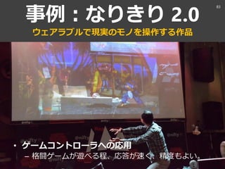 事例：なりきり 2.0
ウェアラブルで現実のモノを操作する作品
• ゲームコントローラへの応用
– 格闘ゲームが遊べる程、応答が速く、精度もよい。
83
 