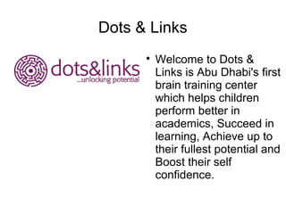 Dots & Links
      
          Welcome to Dots &
          Links is Abu Dhabi's first
          brain training center
          which helps children
          perform better in
          academics, Succeed in
          learning, Achieve up to
          their fullest potential and
          Boost their self
          confidence.
 