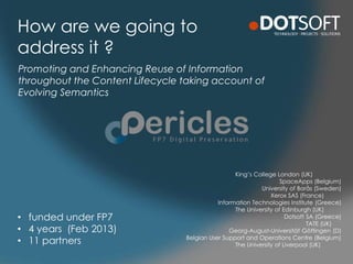 How are we going to
address it ?
King’s College London (UK)
SpaceApps (Belgium)
University of Borås (Sweden)
Xerox SAS (France)
Information Technologies Institute (Greece)
The University of Edinburgh (UK)
Dotsoft SA (Greece)
TATE (UK)
Georg-August-Universität Göttingen (D)
Belgian User Support and Operations Centre (Belgium)
The University of Liverpool (UK)
Promoting and Enhancing Reuse of Information
throughout the Content Lifecycle taking account of
Evolving Semantics
• funded under FP7
• 4 years (Feb 2013)
• 11 partners
 
