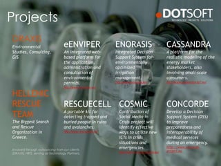 Projects
ENORASIS
Integrated Decision
Support System for
environmentally
optimized
irrigation
management.
http://www.enorasis.eu/
eENVIPER
An integrated web-
based platform for
the application,
administration and
consultation of
environmental
permits.
http://www.eenviper.eu/
CASSANDRA
A platform for the
realistic modeling of the
energy market
stakeholders, also
involving small-scale
consumers.
http://www.cassandra-fp7.eu/
RESCUECELL
A portable kit for
detecting trapped and
buried people in ruins
and avalanches.
http://www.rescuecell.eu/
CONCORDE
Develop a Decision
Support System (DSS)
to improve
preparedness and
interoperability of
medical services
during an emergency.
http://www.concorde-
project.eu
HELLENIC
RESCUE
TEAM
The Biggest Search
and Rescue
Organization in
Greece.
Environmental
Studies, Consulting,
GIS
Involved through outsourcing from our clients
(DRAXIS, HRT), serving as Technology Partners.
COSMIC
Contribution of
Social Media in
Crisis project will
identify effective
ways to utilize new
ICTs in crisis
situations and
emergencies.
http://www.cosmic-project.eu/
DRAXIS
 