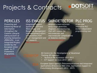 Projects & Contracts
PLC PROG
A new and
innovative PLC
brand independent
programming tool.
PERICLES
Promoting and
Enhancing Reuse of
Information
throughout the
Content Lifecycle
taking account of
Evolving Semantics
(PERICLES) – is an
Integrated Project
funded by the
European Union
under its 7th
Framework
Programme.
http://www.pericles-
project.eu/
SKINDETECTOR
Develop a more accurate
early-stage detection,
diagnosis and monitoring
that will reduce the
microvascular and
macrovascular complications
of diabetes mellitus.
http://www.skindetector.eu/
ISS EWATUS
Integrated Support
System for Efficient
Water Usage and
Resources Management
interdisciplinary effort
of specialists from
water management and
ICT research.
http://issewatus.eu/
EU Centre for the Development of Vocational
Training (EU Agency):
• Technical PM Assistance 2011-2013
• ICT Support Services 2014 – 2017
European Space Agency's Telecommunications and Integrated
Applications Directorate Web sites, Applications Support &
Evolutionary Development (2013 – 2017)
CEDEFOP
ESA
 