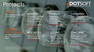 Projects
ENORASIS
Integrated Decision
Support System for
environmentally
optimized irrigation
management.
http://www.enorasis.eu/
eENVIPER
An integrated web-based
platform for the
application,
administration and
consultation of
environmental permits.
http://www.eenviper.eu/
CASSANDRA
A platform for the realistic
modeling of the energy market
stakeholders, also involving
small-scale consumers.
http://www.cassandra-fp7.eu/
RESCUECELL
A portable kit for detecting
trapped and buried people in
ruins and avalanches.
http://www.rescuecell.eu/
CONCORDE
Develop a Decision Support
System (DSS) to improve
preparedness and
interoperability of
medical services during an
emergency.
http://www.concorde-project.eu
HELLENIC
RESCUE TEAM
The Biggest Search and
Rescue Organization in
Greece.
Environmental Studies,
Consulting, GIS
Involved through outsourcing from our clients
(DRAXIS, HRT), serving as Technology Partners.
COSMIC
Contribution of Social
Media in Crisis project
will identify effective
ways to utilize new ICTs
in crisis situations and
emergencies.
http://www.cosmic-project.eu/
DRAXIS
 
