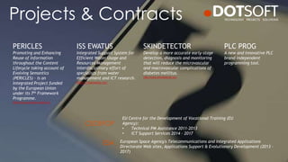 Projects & Contracts
PLC PROG
A new and innovative PLC
brand independent
programming tool.
PERICLES
Promoting and Enhancing
Reuse of Information
throughout the Content
Lifecycle taking account of
Evolving Semantics
(PERICLES) – is an
Integrated Project funded
by the European Union
under its 7th Framework
Programme.
http://www.pericles-project.eu/
SKINDETECTOR
Develop a more accurate early-stage
detection, diagnosis and monitoring
that will reduce the microvascular
and macrovascular complications of
diabetes mellitus.
http://www.skindetector.eu/
ISS EWATUS
Integrated Support System for
Efficient Water Usage and
Resources Management
interdisciplinary effort of
specialists from water
management and ICT research.
http://issewatus.eu/
EU Centre for the Development of Vocational Training (EU
Agency):
• Technical PM Assistance 2011-2013
• ICT Support Services 2014 – 2017
European Space Agency's Telecommunications and Integrated Applications
Directorate Web sites, Applications Support & Evolutionary Development (2013 –
2017)
CEDEFOP
ESA
 