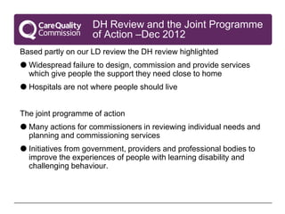 DH Review and the Joint Programme
                    of Action –Dec 2012
Based partly on our LD review the DH review highlighted
 Widespread failure to design, commission and provide services
  which give people the support they need close to home
 Hospitals are not where people should live


The joint programme of action
 Many actions for commissioners in reviewing individual needs and
  planning and commissioning services
 Initiatives from government, providers and professional bodies to
  improve the experiences of people with learning disability and
  challenging behaviour.
 