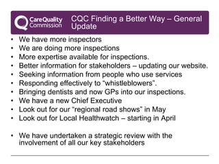 CQC Finding a Better Way – General
                    Update
•   We have more inspectors
•   We are doing more inspections
•   More expertise available for inspections.
•   Better information for stakeholders – updating our website.
•   Seeking information from people who use services
•   Responding effectively to “whistleblowers”.
•   Bringing dentists and now GPs into our inspections.
•   We have a new Chief Executive
•   Look out for our “regional road shows” in May
•   Look out for Local Healthwatch – starting in April

• We have undertaken a strategic review with the
  involvement of all our key stakeholders
 