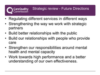 Strategic review - Future Directions

• Regulating different services in different ways
• Strengthening the way we work with strategic
  partners
• Build better relationships with the public
• Build our relationships with people who provide
  care
• Strengthen our responsibilities around mental
  health and mental capacity
• Work towards high performance and a better
  understanding of our own effectiveness.
 