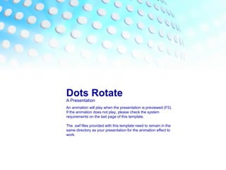 Dots Rotate A Presentation An animation will play when the presentation is previewed (F5). If the animation does not play, please check the system requirements on the last page of this template. The .swf files provided with this template need to remain in the same directory as your presentation for the animation effect to work. 