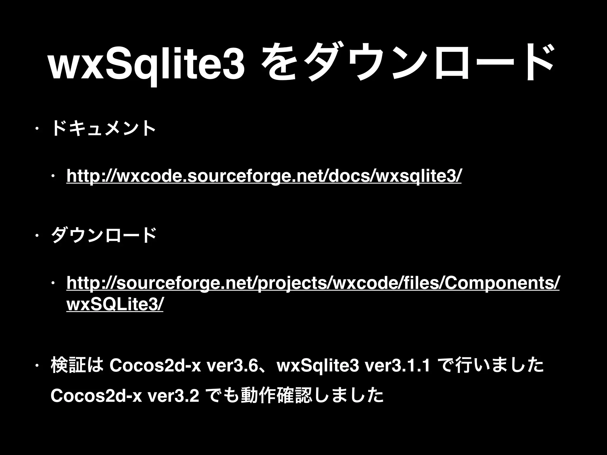 wxSqlite3 をダウンロード
• ドキュメント
• http://wxcode.sourceforge.net/docs/wxsqlite3/ 
• ダウンロード
• http://sourceforge.net/projects/wxcode/ﬁles/Components/
wxSQLite3/ 
• 検証は Cocos2d-x ver3.6、wxSqlite3 ver3.1.1 で行いました 
Cocos2d-x ver3.2 でも動作確認しました
 