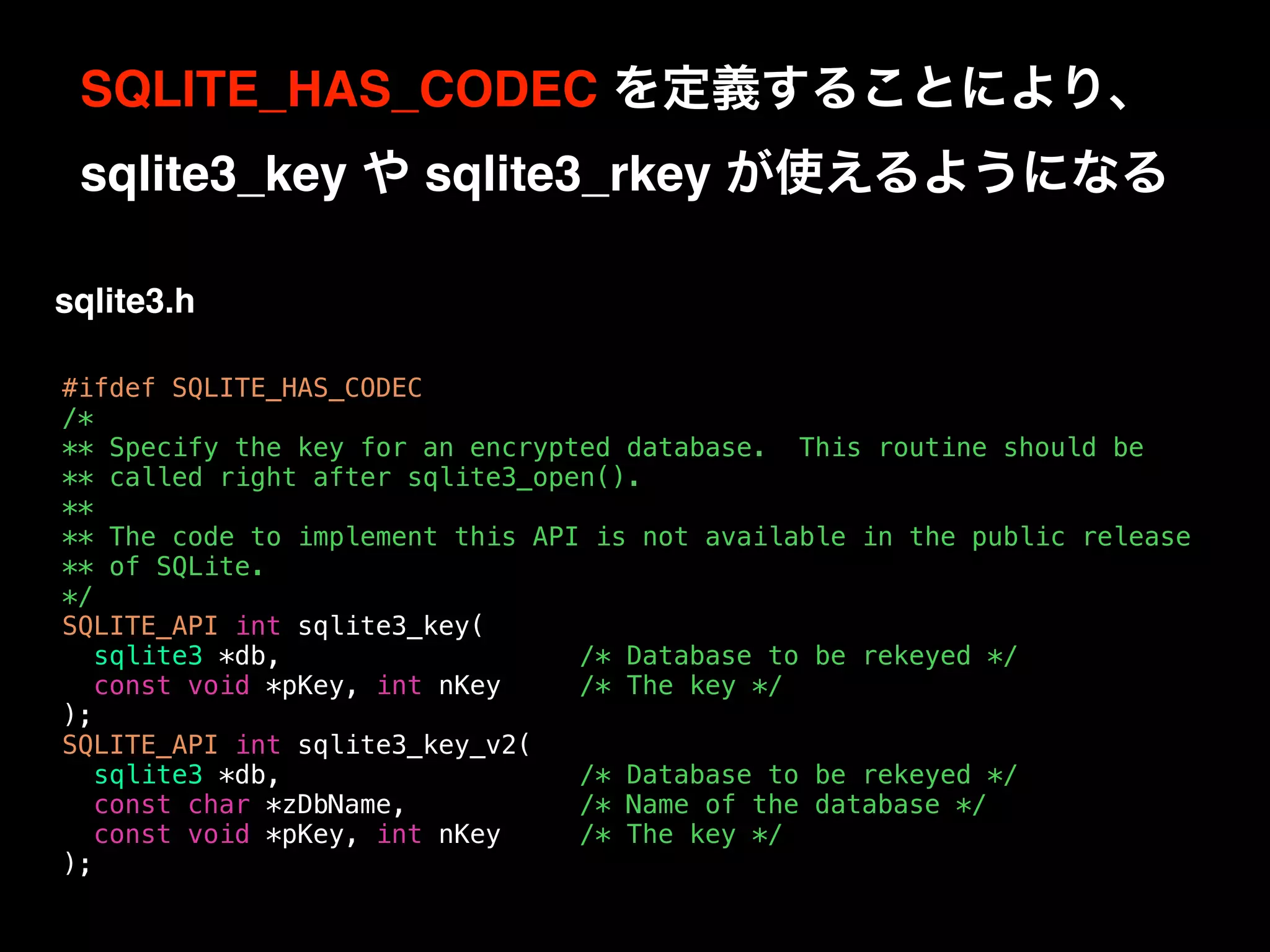 #ifdef SQLITE_HAS_CODEC
/*
** Specify the key for an encrypted database. This routine should be
** called right after sqlite3_open().
**
** The code to implement this API is not available in the public release
** of SQLite.
*/
SQLITE_API int sqlite3_key(
sqlite3 *db, /* Database to be rekeyed */
const void *pKey, int nKey /* The key */
);
SQLITE_API int sqlite3_key_v2(
sqlite3 *db, /* Database to be rekeyed */
const char *zDbName, /* Name of the database */
const void *pKey, int nKey /* The key */
);
SQLITE_HAS_CODEC を定義することにより、 
sqlite3_key や sqlite3_rkey が使えるようになる
sqlite3.h
 