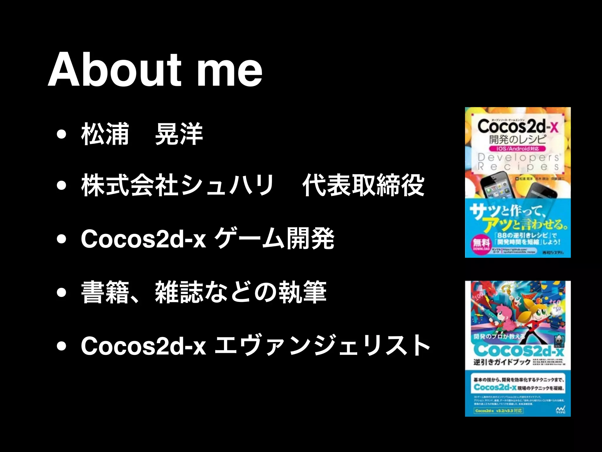 About me
• 松浦 晃洋
• 株式会社シュハリ 代表取締役
• Cocos2d-x ゲーム開発
• 書籍、雑誌などの執筆
• Cocos2d-x エヴァンジェリスト
 