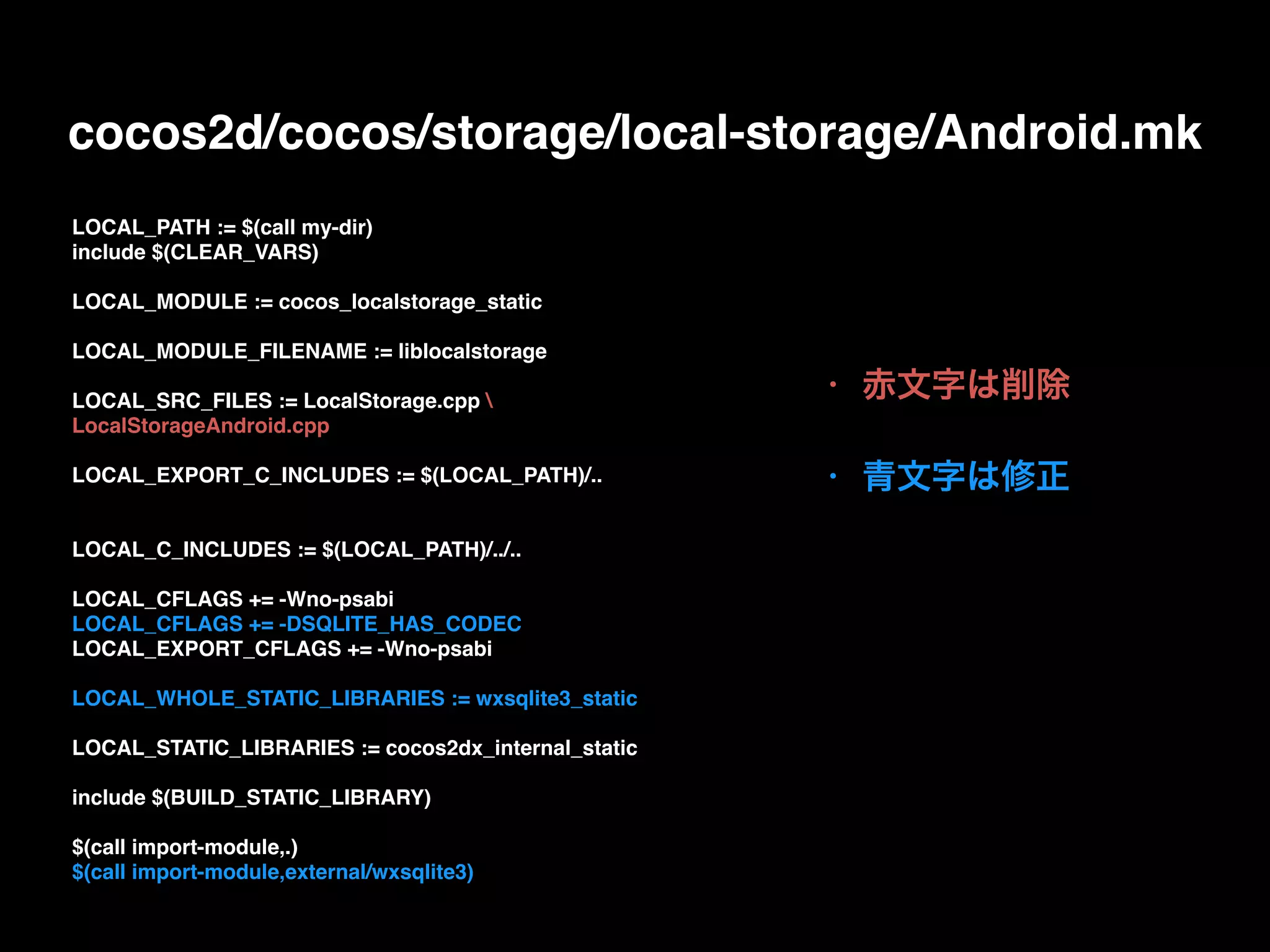 • 赤文字は削除
• 青文字は修正
LOCAL_PATH := $(call my-dir)
include $(CLEAR_VARS)
LOCAL_MODULE := cocos_localstorage_static
LOCAL_MODULE_FILENAME := liblocalstorage
LOCAL_SRC_FILES := LocalStorage.cpp 
LocalStorageAndroid.cpp
LOCAL_EXPORT_C_INCLUDES := $(LOCAL_PATH)/..
LOCAL_C_INCLUDES := $(LOCAL_PATH)/../..
LOCAL_CFLAGS += -Wno-psabi
LOCAL_CFLAGS += -DSQLITE_HAS_CODEC
LOCAL_EXPORT_CFLAGS += -Wno-psabi
LOCAL_WHOLE_STATIC_LIBRARIES := wxsqlite3_static
LOCAL_STATIC_LIBRARIES := cocos2dx_internal_static
include $(BUILD_STATIC_LIBRARY)
$(call import-module,.)
$(call import-module,external/wxsqlite3)
cocos2d/cocos/storage/local-storage/Android.mk
 