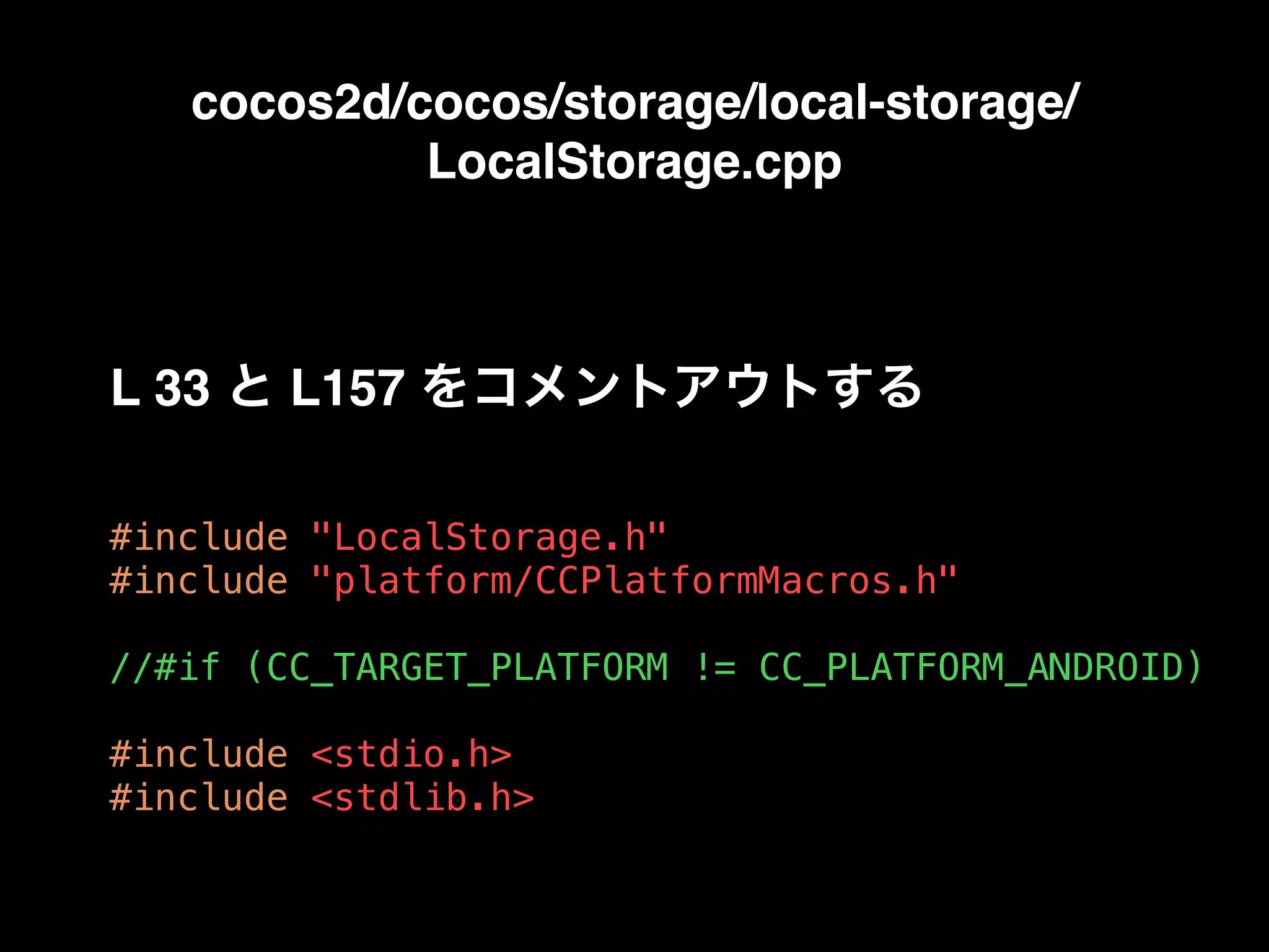 cocos2d/cocos/storage/local-storage/
LocalStorage.cpp
#include "LocalStorage.h"
#include "platform/CCPlatformMacros.h"
//#if (CC_TARGET_PLATFORM != CC_PLATFORM_ANDROID)
#include <stdio.h>
#include <stdlib.h>
L 33 と L157 をコメントアウトする
 