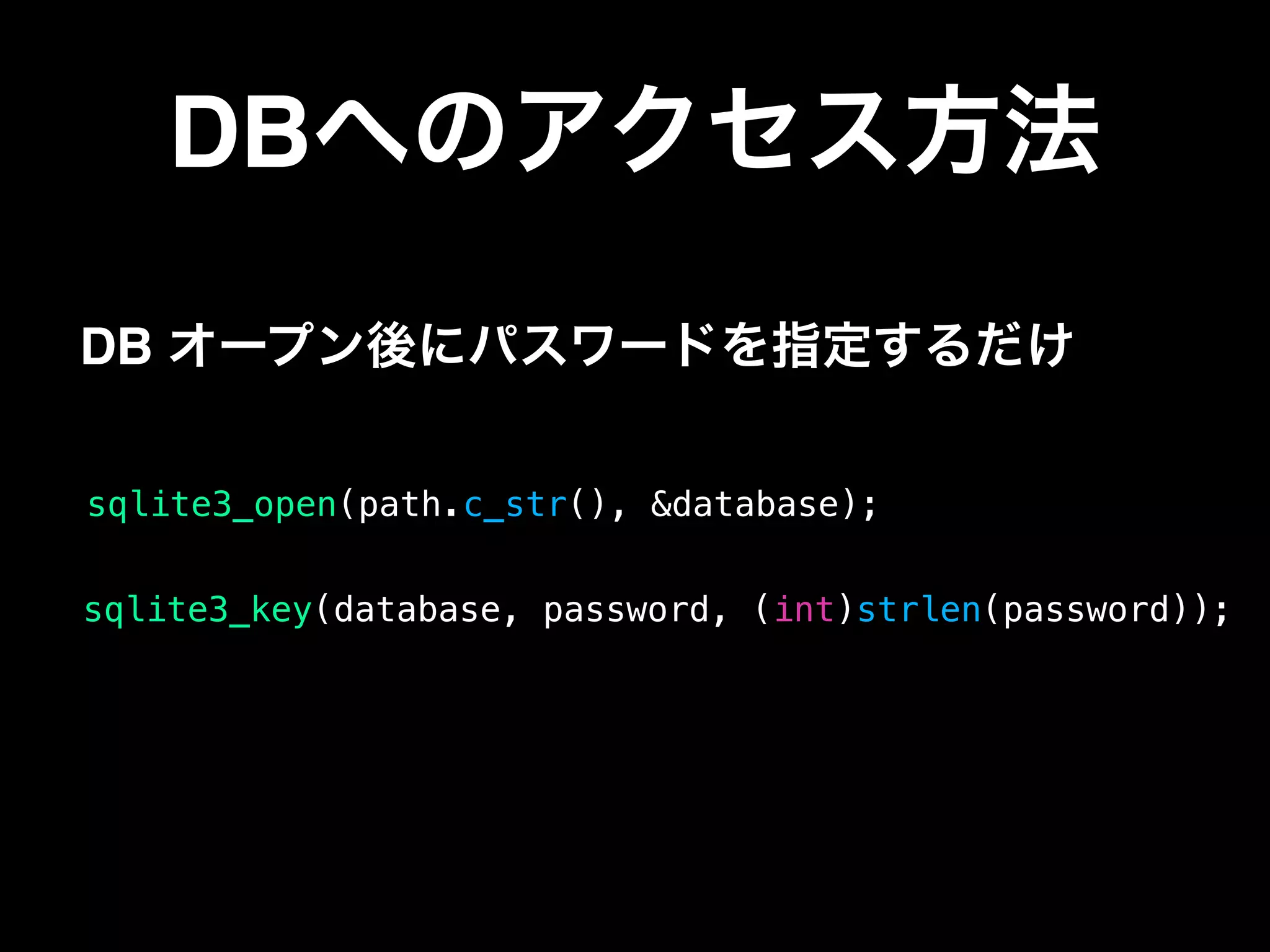DBへのアクセス方法
sqlite3_open(path.c_str(), &database);
DB オープン後にパスワードを指定するだけ
sqlite3_key(database, password, (int)strlen(password));
 